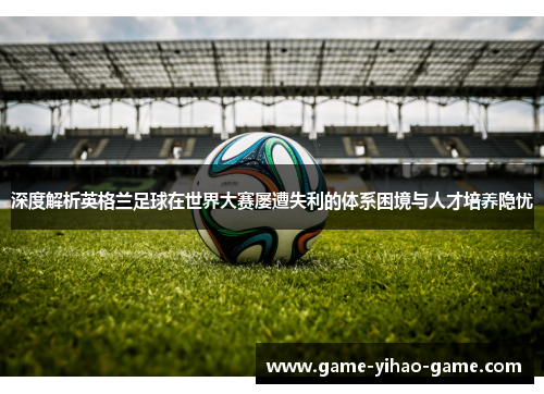 深度解析英格兰足球在世界大赛屡遭失利的体系困境与人才培养隐忧 深度解析英格兰足球在世界大赛屡遭失利的体系困境与人才培养隐忧