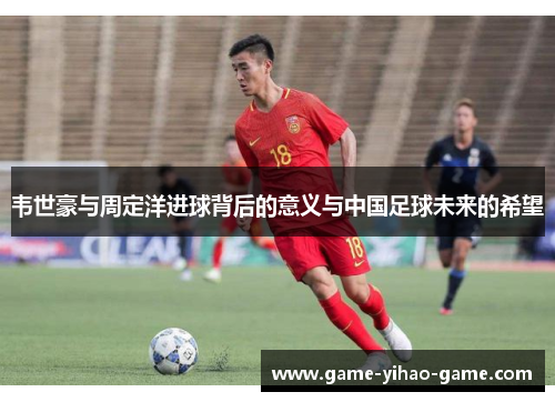 韦世豪与周定洋进球背后的意义与中国足球未来的希望 韦世豪与周定洋进球背后的意义与中国足球未来的希望