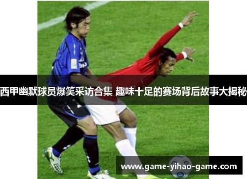 西甲幽默球员爆笑采访合集 趣味十足的赛场背后故事大揭秘